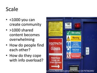Scale
• <1000 you can
create community
• >1000 shared
content becomes
overwhelming
• How do people find
each other?
• How do they cope
with info overload?
http://www.flickr.com/photos/holster/2479746349/
 