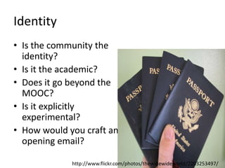 Identity
• Is the community the
identity?
• Is it the academic?
• Does it go beyond the
MOOC?
• Is it explicitly
experimental?
• How would you craft an
opening email?
http://www.flickr.com/photos/thewidewideworld/2203253497/
 