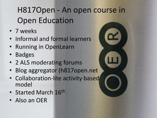 H817Open - An open course in
Open Education
• 7 weeks
• Informal and formal learners
• Running in OpenLearn
• Badges
• 2 ALS moderating forums
• Blog aggregator (h817open.net
• Collaboration-lite activity based
model
• Started March 16th
• Also an OER
 