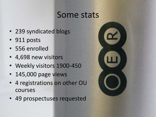 Some stats
• 239 syndicated blogs
• 911 posts
• 556 enrolled
• 4,698 new visitors
• Weekly visitors 1900-450
• 145,000 page views
• 4 registrations on other OU
courses
• 49 prospectuses requested
 