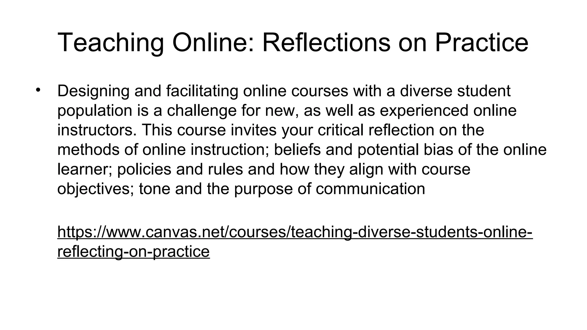 Teaching Online: Reflections on Practice
• Designing and facilitating online courses with a diverse student
population is a challenge for new, as well as experienced online
instructors. This course invites your critical reflection on the
methods of online instruction; beliefs and potential bias of the online
learner; policies and rules and how they align with course
objectives; tone and the purpose of communication
https://www.canvas.net/courses/teaching-diverse-students-online-
reflecting-on-practice
 