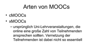 Arten von MOOCs
• cMOOCs
• xMOOCs
– ursprünglich Uni-Lehrveranstaltungen, die
online eine große Zahl von Teilnehmenden
ansprechen sollten. Vernetzung der
Teilnehmenden ist dabei nicht so essentiell
 