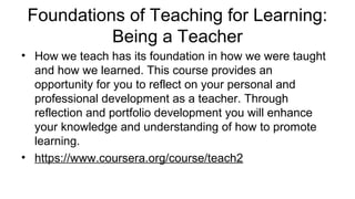 Foundations of Teaching for Learning:
Being a Teacher
• How we teach has its foundation in how we were taught
and how we learned. This course provides an
opportunity for you to reflect on your personal and
professional development as a teacher. Through
reflection and portfolio development you will enhance
your knowledge and understanding of how to promote
learning.
• https://www.coursera.org/course/teach2
 