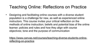 Teaching Online: Reflections on Practice
• Designing and facilitating online courses with a diverse student
population is a challenge for new, as well as experienced online
instructors. This course invites your critical reflection on the
methods of online instruction; beliefs and potential bias of the online
learner; policies and rules and how they align with course
objectives; tone and the purpose of communication
https://www.canvas.net/courses/teaching-diverse-students-online-
reflecting-on-practice
 