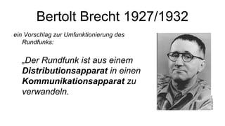 Bertolt Brecht 1927/1932
ein Vorschlag zur Umfunktionierung des
Rundfunks:
„Der Rundfunk ist aus einem
Distributionsapparat in einen
Kommunikationsapparat zu
verwandeln.
 
