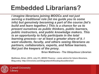 Embedded Librarians?
I imagine librarians joining MOOCs and not just
serving a traditional role (let me guide you to some
info) but genuinely becoming a part of the course (let’s
build and learn together.) This is a chance for us to
present ourselves as public thinkers, public learners,
public instructors, and public knowledge makers. This
is an opportunity to fully participate in the total
learning process—or at least a greater share of it. I
want students, faculty, and others seeing librarians as
partners, collaborators, experts, and fellow learners.
Not just the keepers of the proxy.
Brian Matthews - The Ubiquitous Librarian
Matthews, Brian. (2012, July 27). MOOC Fluency – some advice for future librarians.
Blog entry: http://chronicle.com/blognetwork/theubiquitouslibrarian/
 
