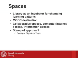 Spaces
• Library as an incubator for changing
learning patterns
• MOOC destination
• Collaborative spaces, computer/internet
access, information access
• Stamp of approval?
o Coursera Signature Track
 