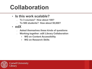 Collaboration
• Is this work scalable?
o To 3 courses? How about 100?
o To 500 students? How about 50,000?
• edX
o Asked themselves these kinds of questions
o Working together: edX Library Collaboration
 WG on Content Accessibility
 WG on Research Skills
 