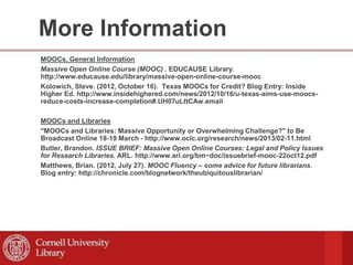 More Information
MOOCs, General Information
Massive Open Online Course (MOOC) . EDUCAUSE Library.
http://www.educause.edu/library/massive-open-online-course-mooc
Kolowich, Steve. (2012, October 16). Texas MOOCs for Credit? Blog Entry: Inside
Higher Ed. http://www.insidehighered.com/news/2012/10/16/u-texas-aims-use-moocs-
reduce-costs-increase-completion#.UH07uLttCAw.email
MOOCs and Libraries
"MOOCs and Libraries: Massive Opportunity or Overwhelming Challenge?" to Be
Broadcast Online 18-19 March - http://www.oclc.org/research/news/2013/02-11.html
Butler, Brandon. ISSUE BRIEF: Massive Open Online Courses: Legal and Policy Issues
for Research Libraries. ARL. http://www.arl.org/bm~doc/issuebrief-mooc-22oct12.pdf
Matthews, Brian. (2012, July 27). MOOC Fluency – some advice for future librarians.
Blog entry: http://chronicle.com/blognetwork/theubiquitouslibrarian/
 
