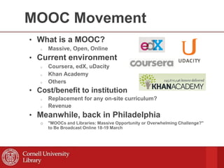 MOOC Movement
• What is a MOOC?
o Massive, Open, Online
• Current environment
o Coursera, edX, uDacity
o Khan Academy
o Others
• Cost/benefit to institution
o Replacement for any on-site curriculum?
o Revenue
• Meanwhile, back in Philadelphia
o "MOOCs and Libraries: Massive Opportunity or Overwhelming Challenge?"
to Be Broadcast Online 18-19 March
 