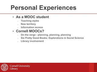 Personal Experiences
• As a MOOC student
o Teaching styles
o New territory
o Information access
• Cornell MOOCs?
o On the verge - planning, planning, planning
o Six Pretty Good Books: Explorations in Social Science
o Library involvement
 
