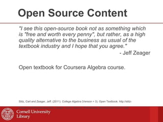 Open Source Content
"I see this open-source book not as something which
is "free and worth every penny", but rather, as a high
quality alternative to the business as usual of the
textbook industry and I hope that you agree."
- Jeff Zeager
Open textbook for Coursera Algebra course.
Stitz, Carl and Zeager, Jeff. (2011). College Algebra (Version = 3). Open Textbook. http://stitz-
zeager.com/Precalculus/Stitz_Zeager_Open_Source_Precalculus_files/SZCA07152011.pdf
 