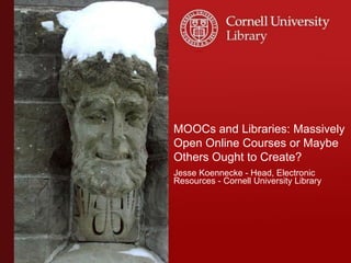 MOOCs and Libraries: Massively
Open Online Courses or Maybe
Others Ought to Create?
Jesse Koennecke - Head, Electronic
Resources - Cornell University Library
 