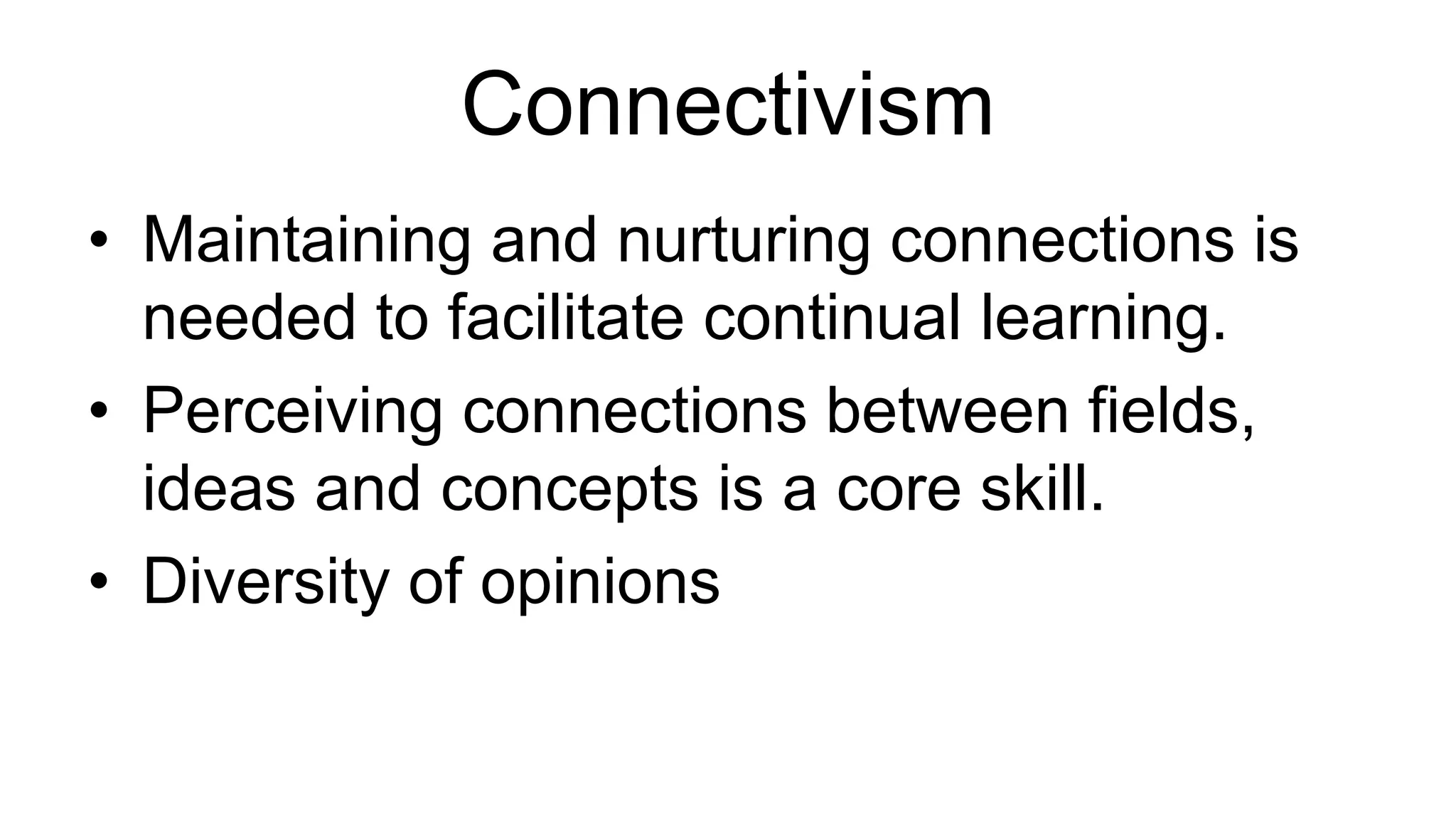 Connectivism 
• Maintaining and nurturing connections is 
needed to facilitate continual learning. 
• Perceiving connections between fields, 
ideas and concepts is a core skill. 
• Diversity of opinions 
 