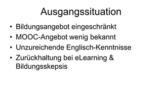 Ausgangssituation 
• Bildungsangebot eingeschränkt 
• MOOC-Angebot wenig bekannt 
• Unzureichende Englisch-Kenntnisse 
• Zurückhaltung bei eLearning & 
Bildungsskepsis 
 