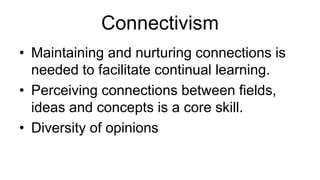 Connectivism 
• Maintaining and nurturing connections is 
needed to facilitate continual learning. 
• Perceiving connections between fields, 
ideas and concepts is a core skill. 
• Diversity of opinions 
 