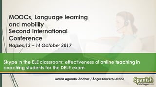 MOOCs, Language learning
and mobility
Second International
Conference
Naples,13 – 14 October 2017
Skype in the ELE classroom: effectiveness of online teaching in
coaching students for the DELE exam
Lorena Aguado Sánchez / Ángel Roncero Lozano
 