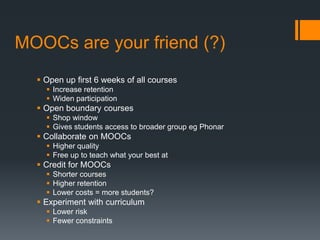 MOOCs are your friend (?)
   Open up first 6 weeks of all courses
     Increase retention
     Widen participation
   Open boundary courses
     Shop window
     Gives students access to broader group eg Phonar
   Collaborate on MOOCs
     Higher quality
     Free up to teach what your best at
   Credit for MOOCs
     Shorter courses
     Higher retention
     Lower costs = more students?
   Experiment with curriculum
     Lower risk
     Fewer constraints
 