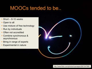 MOOCs tended to be..
 Short – 8-10 weeks
 Open to all
 Use mixture of free technology
 Run by individuals
 Often not accredited
 Combine synchronous &
  asynchronous
 Bring in range of experts
 Experimental in nature




                                   http://www.flickr.com/photos/mysnapps/2801547080/
 