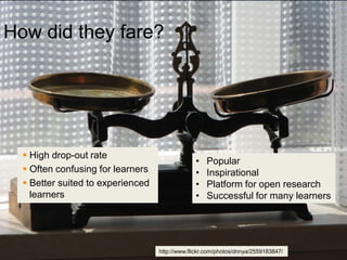 How did they fare?




   High drop-out rate
                                                •   Popular
   Often confusing for learners                •   Inspirational
   Better suited to experienced                •   Platform for open research
    learners                                    •   Successful for many learners




                                   http://www.flickr.com/photos/dnnya/2559183847/
 