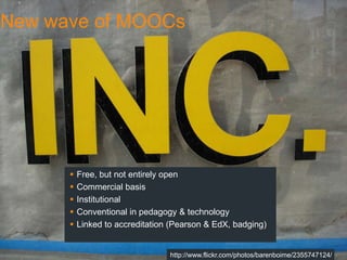 New wave of MOOCs




         Free, but not entirely open
         Commercial basis
         Institutional
         Conventional in pedagogy & technology
         Linked to accreditation (Pearson & EdX, badging)


                                 http://www.flickr.com/photos/barenboime/2355747124/
 