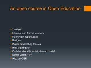 An open course in Open Education



 7 weeks
 Informal and formal learners
 Running in OpenLearn
 Badges
 2 ALS moderating forums
 Blog aggregator
 Collaboration-lite activity based model
 Starts March 16th
 Also an OER
 
