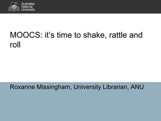 MOOCS: it’s time to shake, rattle and
roll
Roxanne Missingham, University Librarian, ANU
 