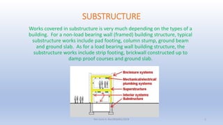 SUBSTRUCTURE
Works covered in substructure is very much depending on the types of a
building. For a non-load bearing wall (framed) building structure, typical
substructure works include pad footing, column stump, ground beam
and ground slab. As for a load bearing wall building structure, the
substructure works include strip footing, brickwall constructed up to
damp proof courses and ground slab.
Nor Azmi A. Bari/BQS401/2018 1
 