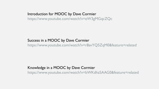 Introduction for MOOC by Dave Cormier
https://www.youtube.com/watch?v=eW3gMGqcZQc
Success in a MOOC by Dave Cormier
https://www.youtube.com/watch?v=r8avYQ5ZqM0&feature=related
Knowledge in a MOOC by Dave Cormier
https://www.youtube.com/watch?v=bWKdhzSAAG0&feature=related
 