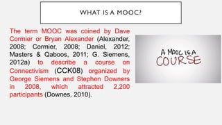 WHAT IS A MOOC?
The term MOOC was coined by Dave
Cormier or Bryan Alexander (Alexander,
2008; Cormier, 2008; Daniel, 2012;
Masters & Qaboos, 2011; G. Siemens,
2012a) to describe a course on
Connectivism (CCK08) organized by
George Siemens and Stephen Downers
in 2008, which attracted 2,200
participants (Downes, 2010).
 