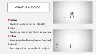 WHAT IS A MOOC?
• Massive
• Student numbers can be 100,000 +
• Open
• Study any course, anywhere at any time
• Online
• As opposed to face-to-face or blended
• Course
• Learning units in an academic subject
 