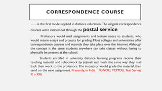 CORRESPONDENCE COURSE
.........is the first model applied in distance education. The original correspondence
courses were carried out through the postal service.
Professors would mail assignments and lecture notes to students, who
would return essays and projects for grading. Most colleges and universities offer
correspondence courses and recently they take place over the Internet. Although
the concept is the same: students anywhere can take classes without having to
physically be present at the school.
Students enrolled in university distance learning programs receive their
teaching material and schoolwork by (e)mail and much the same way they mail
back their work to the professors. The instructor would grade the material, then
send on the next assignment. Presently, in India….IGNOU, YCMOU, Test Series(
X n XII)
 