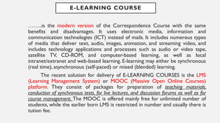 E-LEARNING COURSE
……..is the modern version of the Correspondence Course with the same
benefits and disadvantages. It uses electronic media, information and
communication technologies (ICT) instead of mails. It includes numerous types
of media that deliver text, audio, images, animation, and streaming video, and
includes technology applications and processes such as audio or video tape,
satellite TV, CD-ROM, and computer-based learning, as well as local
intranet/extranet and web-based learning. E-learning may either be synchronous
(real time), asynchronous (self-paced) or mixed (blended) learning.
The recent solution for delivery of E-LEARNING COURSES is the LMS
(Learning Management System) or MOOC (Massive Open Online Courses)
platform. They consist of packages for preparation of teaching materials,
conduction of synchronous tests, for live lectures, and discussion forums as well as for
course management. The MOOC is offered mainly free for unlimited number of
students, while the earlier born LMS is restricted in number and usually there is
tution fee.
 