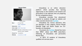 Unacademy is an online education
platform which provides free learning
opportunity to the students of all streams and
particularly to the aspirants who are preparing
for the competitive exams.
Unacademy provides free educational
material to students through its website and
video tutorials shared overYouTube.
Unacademy has various educators who
are specialist in their subjects. Gaurav Munjal,
Hemesh Singh and Sachin Gupta are Co-
founders of unacademy.
At present, the YouTube channel has more
than 3052+ videos and 995K subscribers.
Following of Unacademy and particularly
Roman Saini.
In 2015, 10 students of Unacademy
qualified civil services exam.
 