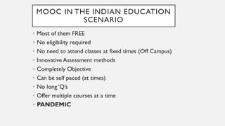 MOOC IN THE INDIAN EDUCATION
SCENARIO
• Most of them FREE
• No eligibility required
• No need to attend classes at fixed times (Off Campus)
• Innovative Assessment methods
• Completely Objective
• Can be self paced (at times)
• No long ‘Q’s
• Offer multiple courses at a time
• PANDEMIC
 