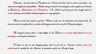 Education , since the advent of Computers and Internet and other add-on services and devices , has
attained new heights of vivid possibilities. Another change induced in the said system is the completion of 3 decades
of Globalisation, Liberalisation and Privatisation, (In India) and these years have brought about an
‘ocean’ of change and is further driving this system at a very rapid pace.
These two events have created a myth that ‘Teachers’ could soon be redundant in the virtual world. It,
however needs to be reinforced that, a teacher will always prevail as the core of the Educational system.
The changed scenario places a responsibility on the Teacher to re-evaluate their personal role and
participation in the system of education.
To sustain in such an ever-changing system each one of us has to ‘Innovate’ modern means and
methods and be available for the Students in particular and for the Society at large.
 