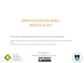 OPEN EDUCATION WEEK:
MOOCS at UCT
Presentation for Open Education Week, University of Cape Town, 11 March 2015
Sukaina Walji with Laura Czerniewicz, Andrew Deacon, Mary-Ann Fife, Tasneem Jaffer & Janet
Small
Centre for Innovation in Learning & Teaching, University of Cape Town
@sukainaw
Sukaina.walji@uct.ac.za
 