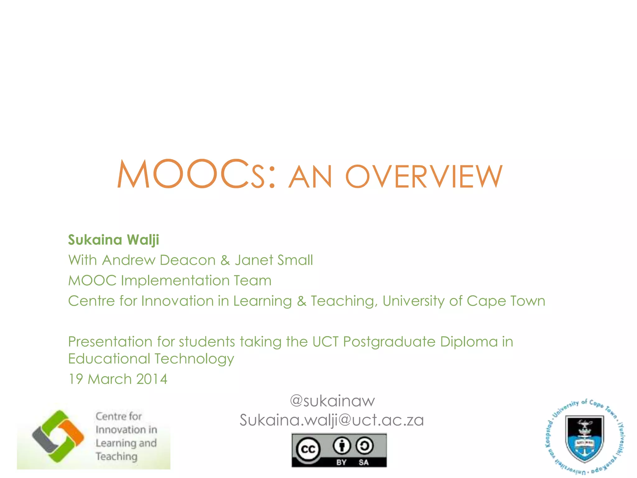 MOOCS: AN OVERVIEW
Sukaina Walji
With Andrew Deacon & Janet Small
MOOC Implementation Team
Centre for Innovation in Learning & Teaching, University of Cape Town
Presentation for students taking the UCT Postgraduate Diploma in
Educational Technology
19 March 2014
@sukainaw
Sukaina.walji@uct.ac.za
 