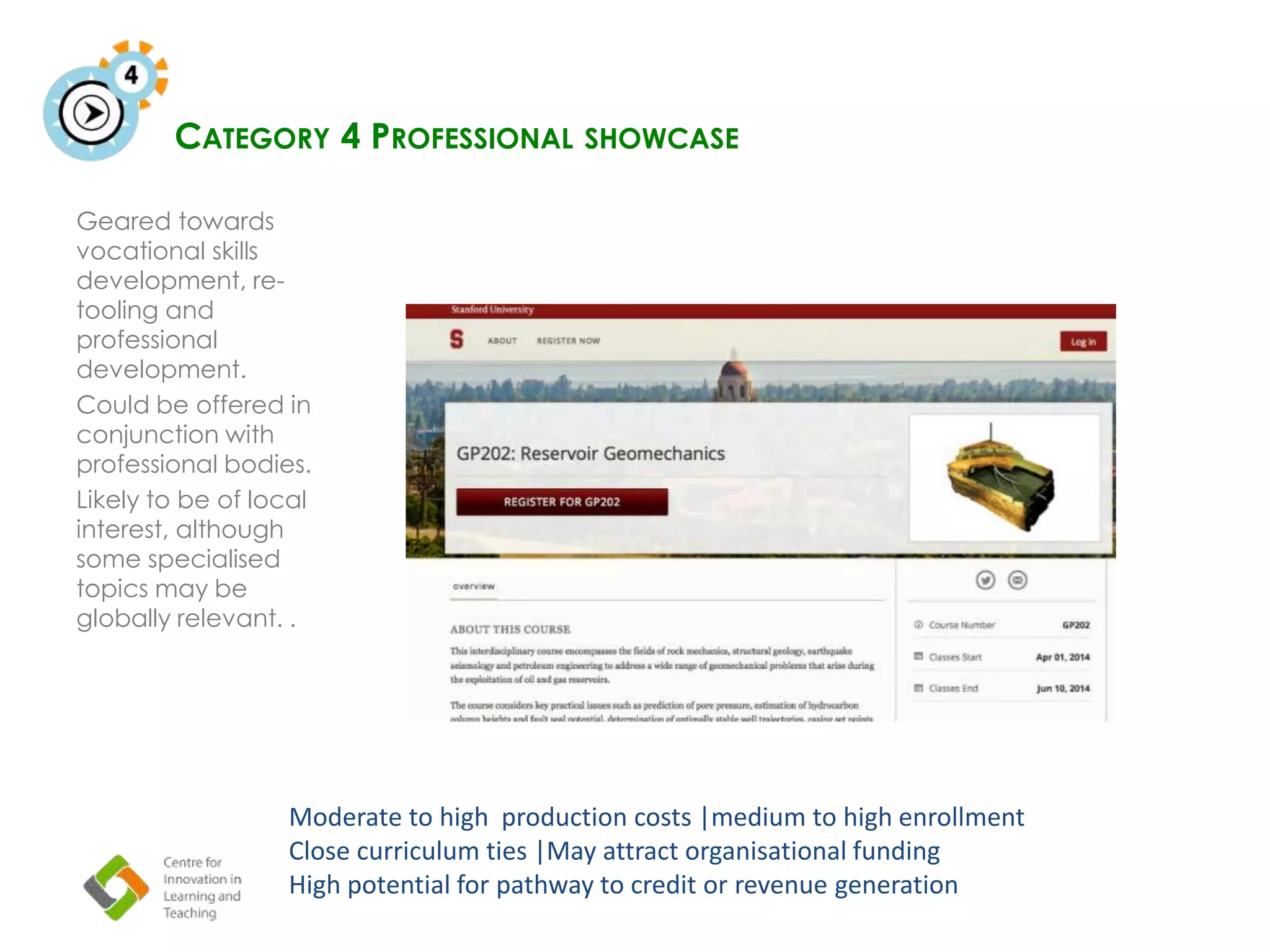 CATEGORY 4 PROFESSIONAL SHOWCASE
Geared towards
vocational skills
development, re-
tooling and
professional
development.
Could be offered in
conjunction with
professional bodies.
Likely to be of local
interest, although
some specialised
topics may be
globally relevant. .
Moderate to high production costs |medium to high enrollment
Close curriculum ties |May attract organisational funding
High potential for pathway to credit or revenue generation
 