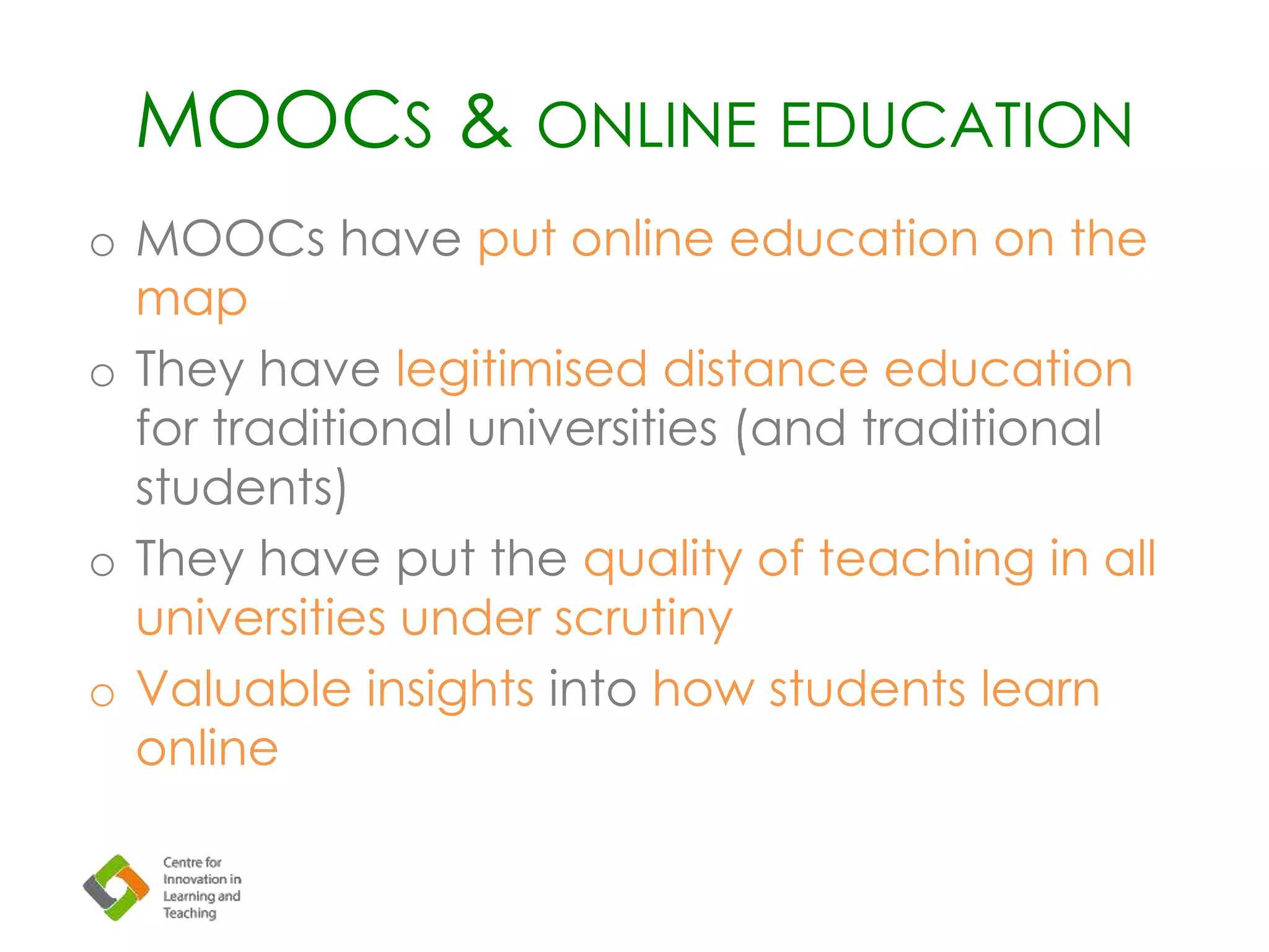 MOOCS & ONLINE EDUCATION
o MOOCs have put online education on the
map
o They have legitimised distance education
for traditional universities (and traditional
students)
o They have put the quality of teaching in all
universities under scrutiny
o Valuable insights into how students learn
online
 