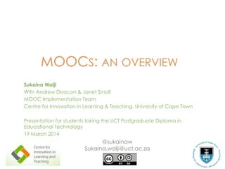 MOOCS: AN OVERVIEW
Sukaina Walji
With Andrew Deacon & Janet Small
MOOC Implementation Team
Centre for Innovation in Learning & Teaching, University of Cape Town
Presentation for students taking the UCT Postgraduate Diploma in
Educational Technology
19 March 2014
@sukainaw
Sukaina.walji@uct.ac.za
 