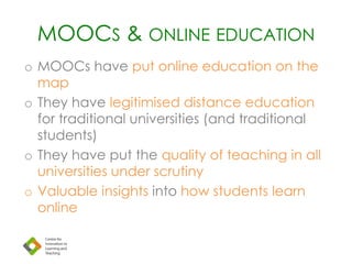 MOOCS & ONLINE EDUCATION
o MOOCs have put online education on the
map
o They have legitimised distance education
for traditional universities (and traditional
students)
o They have put the quality of teaching in all
universities under scrutiny
o Valuable insights into how students learn
online
 
