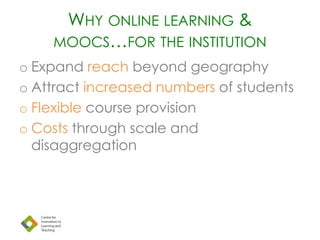 WHY ONLINE LEARNING &
MOOCS…FOR THE INSTITUTION
o Expand reach beyond geography
o Attract increased numbers of students
o Flexible course provision
o Costs through scale and
disaggregation
 