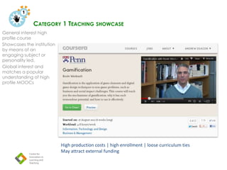 CATEGORY 1 TEACHING SHOWCASE
General interest high
profile course
Showcases the institution
by means of an
engaging subject or
personality led.
Global interest and
matches a popular
understanding of high
profile MOOCs
o n
High production costs | high enrollment | loose curriculum ties
May attract external funding
 