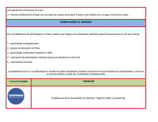 una aportación mínima por el curso.
3.- Xseries certificate Es el logro de una serie de cursos de la serie X sobre una materia con un pago mínimo por curso.
COMENTARIOS AL MARGEN.
Es una plataforma de aprendizaje en línea y abierto que integra una enseñanza diseñada específicamente para la red que incluye:
1.- aprendizaje autogestionado
2.- grupos de discusión en línea
3.- aprendizaje colaborativo basado en wikis
4.- valoración del aprendizaje mientras avanza el estudiante en el curso
5.- laboratorios en línea.
La plataforma es en sí un laboratorio en donde los datos recopilados analizan la forma en la que estudian los participantes y como es
un recurso abierto, puede ser modificada constantemente.
LOGO/NOMBRE CREADOR
Académicos de la Universidad de Stanford : Daphne Koller y Andrew Ng.
 