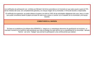 Los certificados de participación son emitidos por Miríada X de forma automática en el momento en que cada usuario supera el 75%
de los módulos del curso, son completamente gratuitos y no incluye imagen de la universidad, ni firma del docente o responsable.
El certificado de superación, se puede obtener al superar con éxito el 100% de las actividades obligatorias del curso, tiene un costo
que puede consultarse desde la página principal de cada curso y estos sí cuentan con el respaldo de la universidad y del equipo
docente.
COMENTARIOS AL MARGEN.
Se basa en la plataforma de software libre WEMOOC e integra en su metodología elementos de gamificación al incorporar un
marcador numérico en el perfil de cada estudiante que mide el prestigio de cada alumno por su popularidad en la comunidad, llamado
“Karma” ; así como “badges” que premian la participación y las contribuciones que realizan.
 