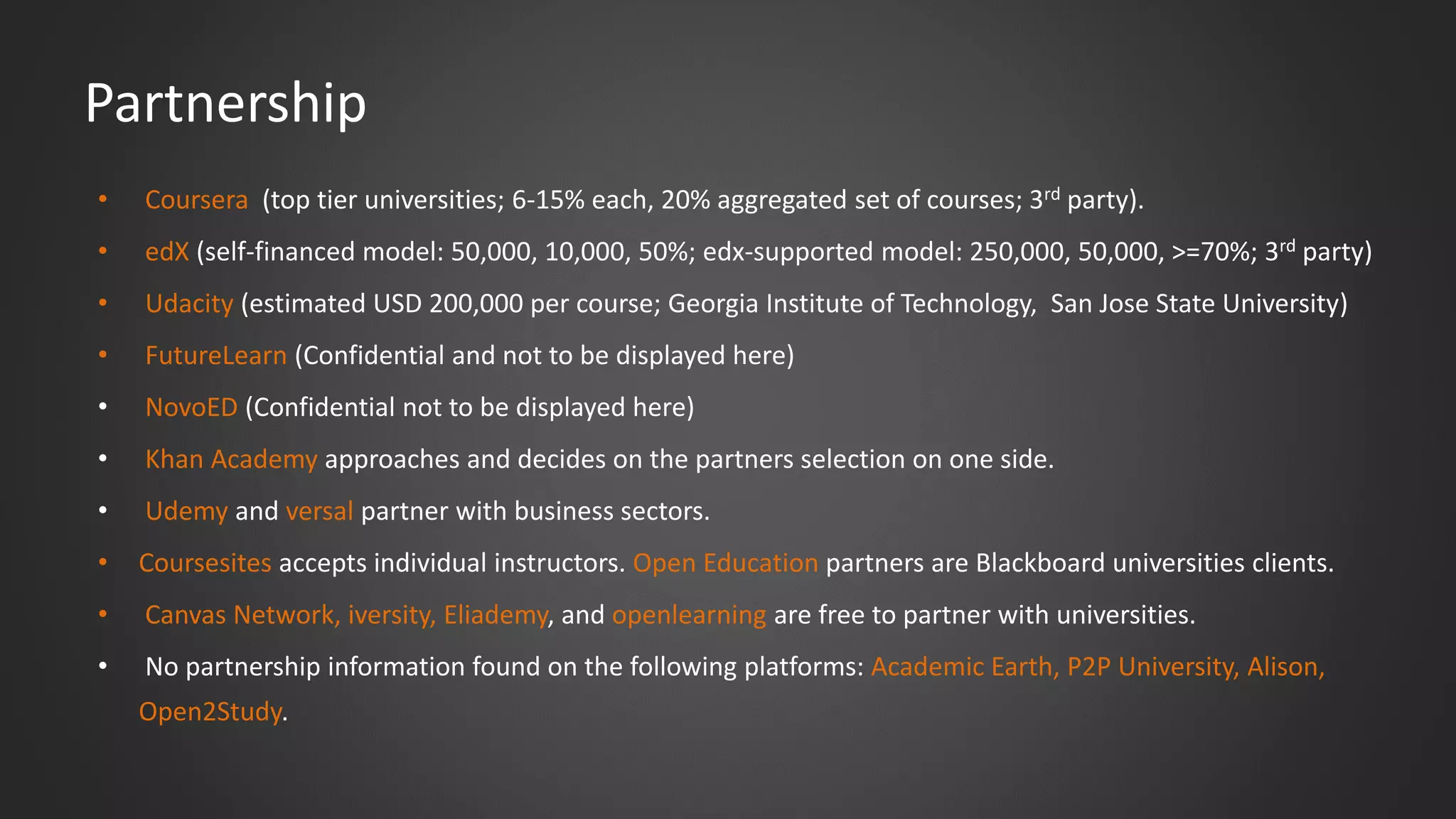 Partnership
• Coursera (top tier universities; 6-15% each, 20% aggregated set of courses; 3rd party).
• edX (self-financed model: 50,000, 10,000, 50%; edx-supported model: 250,000, 50,000, >=70%; 3rd party)
• Udacity (estimated USD 200,000 per course; Georgia Institute of Technology, San Jose State University)
• FutureLearn (Confidential and not to be displayed here)
• NovoED (Confidential not to be displayed here)
• Khan Academy approaches and decides on the partners selection on one side.
• Udemy and versal partner with business sectors.
• Coursesites accepts individual instructors. Open Education partners are Blackboard universities clients.
• Canvas Network, iversity, Eliademy, and openlearning are free to partner with universities.
• No partnership information found on the following platforms: Academic Earth, P2P University, Alison,
Open2Study.
 