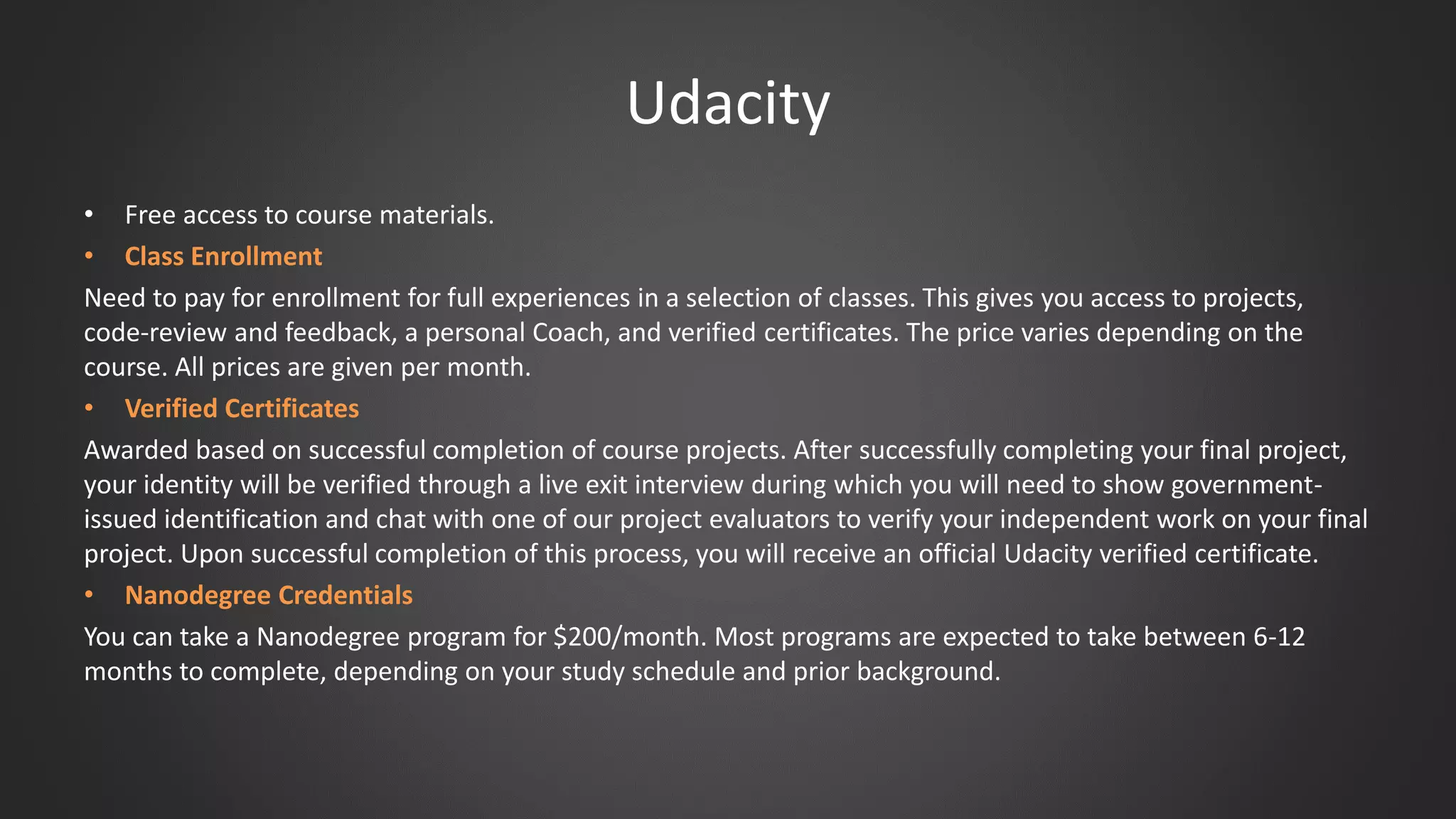 Udacity
• Free access to course materials.
• Class Enrollment
Need to pay for enrollment for full experiences in a selection of classes. This gives you access to projects,
code-review and feedback, a personal Coach, and verified certificates. The price varies depending on the
course. All prices are given per month.
• Verified Certificates
Awarded based on successful completion of course projects. After successfully completing your final project,
your identity will be verified through a live exit interview during which you will need to show government-
issued identification and chat with one of our project evaluators to verify your independent work on your final
project. Upon successful completion of this process, you will receive an official Udacity verified certificate.
• Nanodegree Credentials
You can take a Nanodegree program for $200/month. Most programs are expected to take between 6-12
months to complete, depending on your study schedule and prior background.
 