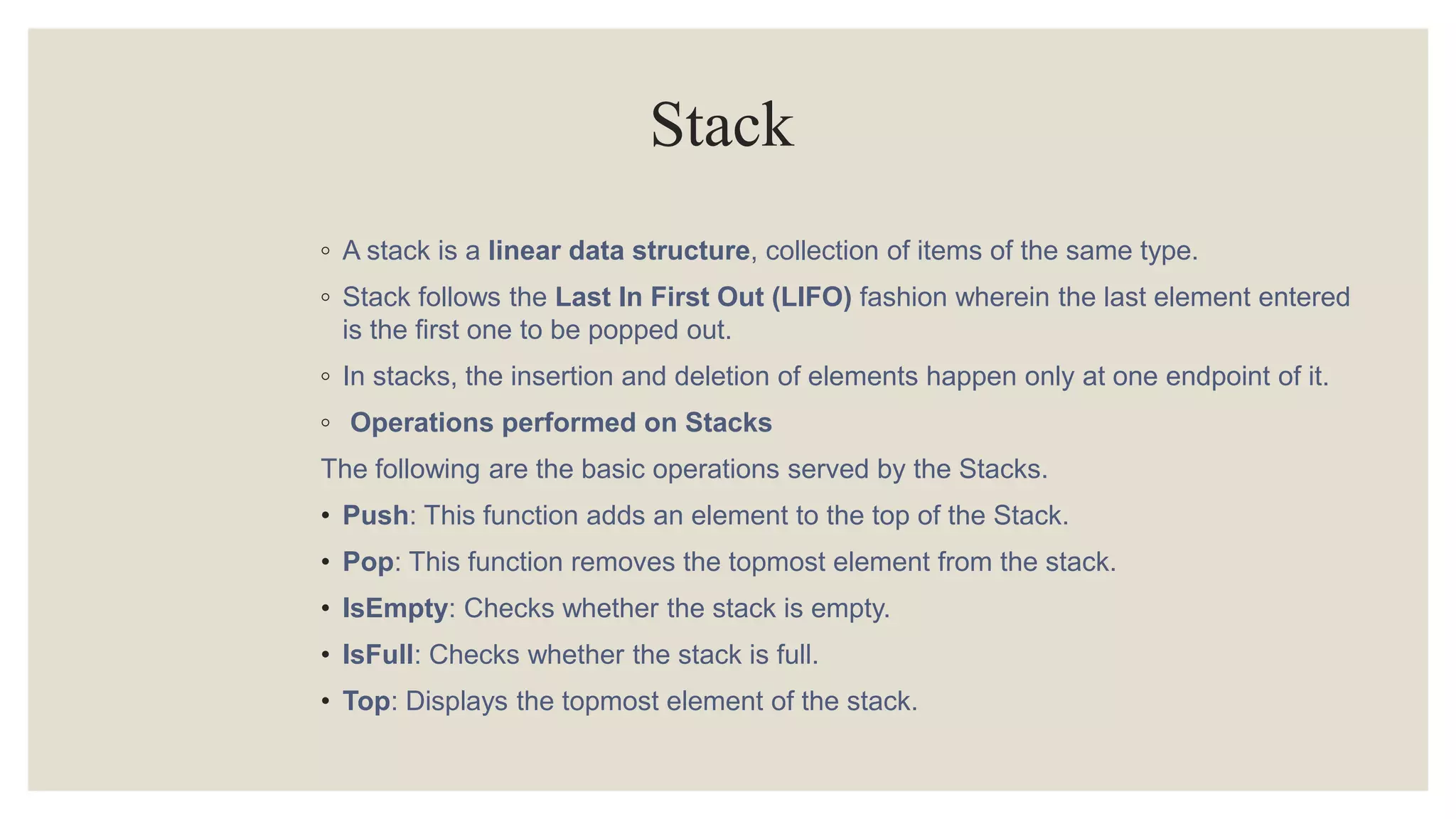 Stack
◦ A stack is a linear data structure, collection of items of the same type.
◦ Stack follows the Last In First Out (LIFO) fashion wherein the last element entered
is the first one to be popped out.
◦ In stacks, the insertion and deletion of elements happen only at one endpoint of it.
◦ Operations performed on Stacks
The following are the basic operations served by the Stacks.
• Push: This function adds an element to the top of the Stack.
• Pop: This function removes the topmost element from the stack.
• IsEmpty: Checks whether the stack is empty.
• IsFull: Checks whether the stack is full.
• Top: Displays the topmost element of the stack.
 