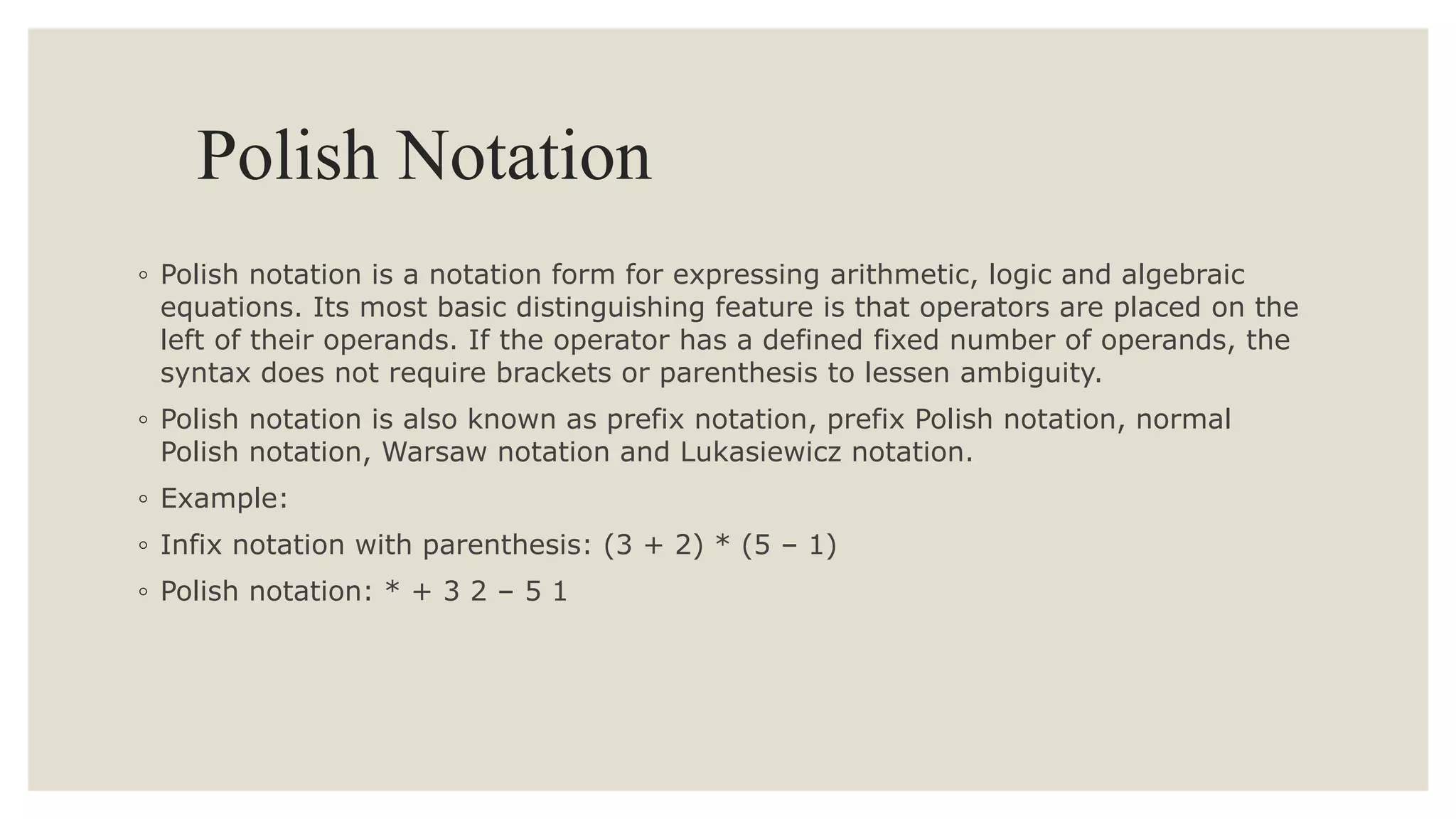 Polish Notation
◦ Polish notation is a notation form for expressing arithmetic, logic and algebraic
equations. Its most basic distinguishing feature is that operators are placed on the
left of their operands. If the operator has a defined fixed number of operands, the
syntax does not require brackets or parenthesis to lessen ambiguity.
◦ Polish notation is also known as prefix notation, prefix Polish notation, normal
Polish notation, Warsaw notation and Lukasiewicz notation.
◦ Example:
◦ Infix notation with parenthesis: (3 + 2) * (5 – 1)
◦ Polish notation: * + 3 2 – 5 1
 